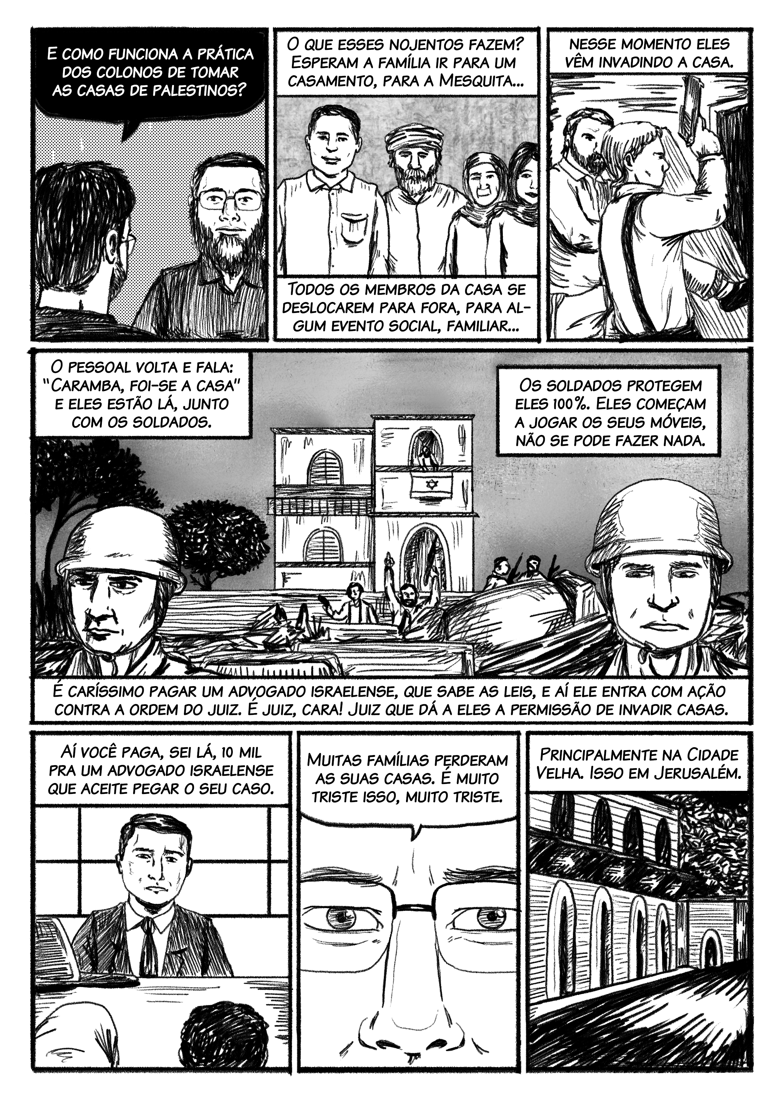 – E como funciona a prática dos colonos de tomar as casas? – O que esses nojentos fazem? Esperam a família ir para um casamento, ir para a Mesquita, todos os membros da casa se deslocarem para fora, para algum evento social, familiar, e nesse momento eles vêm invadindo a casa. O pessoal volta e fala: “Caramba, foi-se a casa” e eles estão lá com os soldados. Os soldados protegem eles 100%, eles começam a jogar os seus móveis, não pode fazer nada. É caríssimo pagar um advogado israelense, que sabe as leis, e aí ele entra em uma ação contra a ordem do juiz. É juiz, cara! Juiz que dá a eles a permissão de invadir as casas. Aí você paga, sei lá, 10 mil para um advogado israelense, porque ele conhece as leis. Muitas famílias perderam as suas casas. É muito triste isso, muito triste.