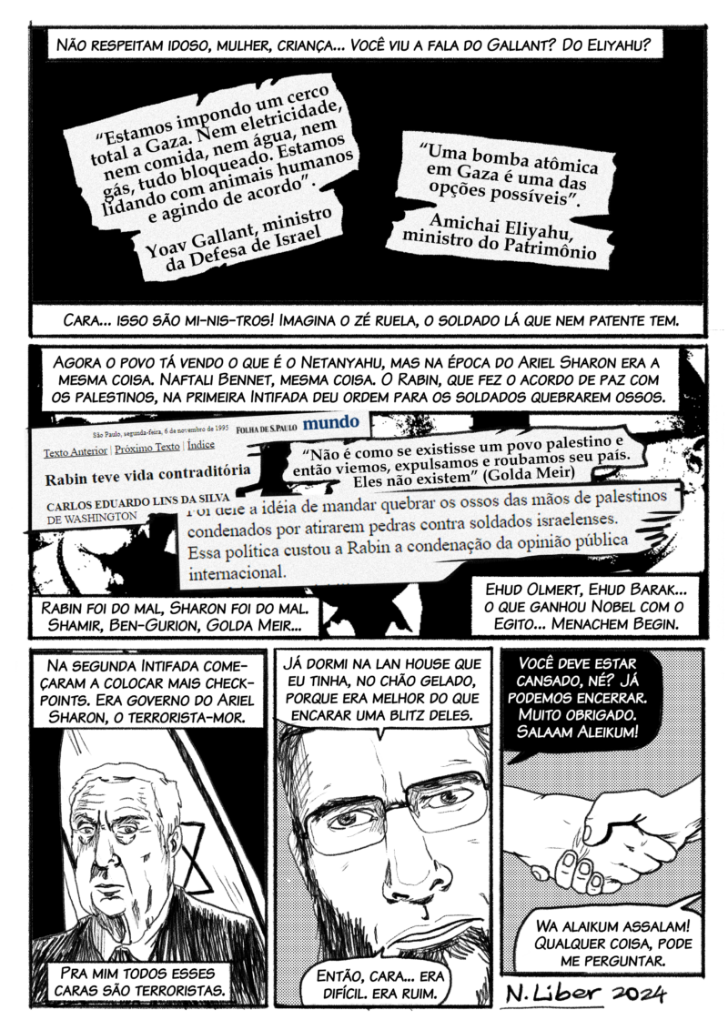 Não respeitam idoso, mulher, criança… Você viu a fala do Gallant? Que estão lidando com animais? O outro falando em bomba atômica. Cara… isso são mi-nis-tros! Imagina o zé ruela, o soldado que nem patente tem. E sempre foi assim. Agora o povo tá vendo o que é o Netanyahu, mas o Sharon era a mesma coisa. Naftali Bennet, mesma coisa… Mesmo o Rabin, que fez o acordo de paz com os palestinos, na primeira Intifada, deu ordem para os soldados quebrarem os ossos dos palestinos. Rabin foi do mal, Sharon foi do mal, Shamir, Golda Meir, Ehud Olmert, Ehud Barak… o que ganhou Nobel com o Egito… Menachem Begin. Não tem um deles que tenha sido bom para os palestinos. Na segunda Intifada começaram a fechar, colocar mais checkpoints. Governo do Ariel Sharon. Terrorista. Pra mim todos esses caras são terroristas. Então, cara, era… difícil. – Nassim, acho que você deve estar cansado. Deve estar querendo dormir. Muito obrigado, viu? As Salaam Aleikum! – Aleikum Salaam!