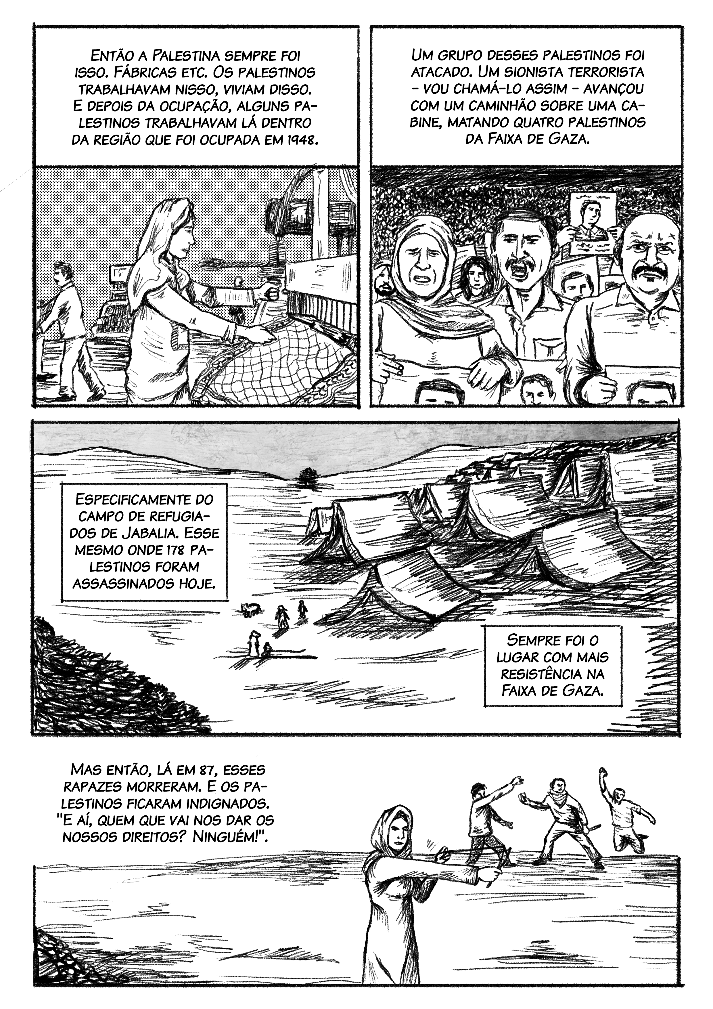 Então a Palestina sempre foi isso. Fábricas e etc. Os palestinos trabalhavam nisso, viviam disso. E depois da ocupação, alguns palestinos trabalhavam lá dentro da região que foi ocupada em 1948. Um grupo desses palestinos foi atacado, foi agredido na cabine onde eles dormiam durante a noite. Um sionista terrorista, vou chamar ele assim, tacou fogo nessa cabine, matando cinco palestinos que viviam na Faixa de Gaza. Especificamente do campo de refugiados de Jabalia. Esse mesmo em que morreram mais de 100 pessoas hoje, no bombardeamento de hoje. Parou cessar fogo e mataram muitos. 178 palestinos foram assassinados hoje. Desses bombardeamentos, 100 foram nesse campo de refugiados de Jabalia. Sempre foi o lugar que tinha mais resistência na Faixa de Gaza. Mas então, lá em 87, esses rapazes morreram. E os palestinos ficaram indignados. "E aí, quem que vai nos dar os nossos direitos? Ninguém!".