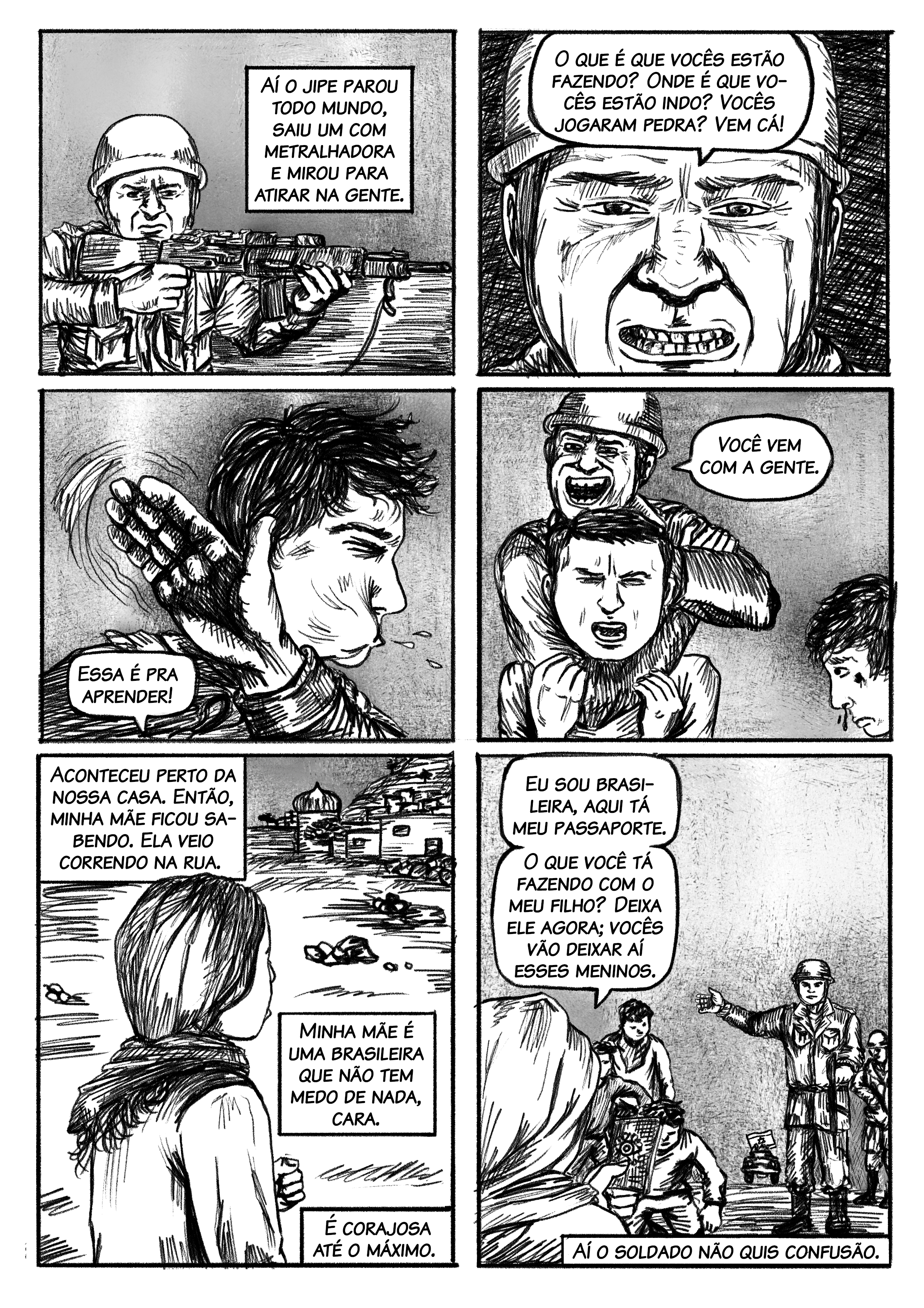 Aí o jipe parou todo mundo, saiu com metralhadora, e mirou para atirar na gente. Balão: – O que é que vocês estão fazendo? Onde é que vocês estão indo? Vocês jogaram pedra? Vocês estão jogando pedra? Vem cá! Aí deu um tapa no meu primo, colocou o outro no jipe, assim do nada, cara. Do nada! E já começaram, prenderam a gente. Aconteceu perto da nossa casa. Então, minha mãe ficou sabendo. Ela veio correndo na rua. Minha mãe é uma brasileira que não tem medo de nada, cara. É corajosa até o máximo. Ela veio correndo, gritando com o soldado. – Eu sou brasileira, aqui tá meu passaporte. O que você tá fazendo com o meu filho? Deixa ele agora; vocês vão deixar aí esses meninos. Aí o soldado não quis confusão. Naquela época, eles ainda não eram tão nojentos como hoje em dia. Hoje em dia, talvez prenderia todo mundo.