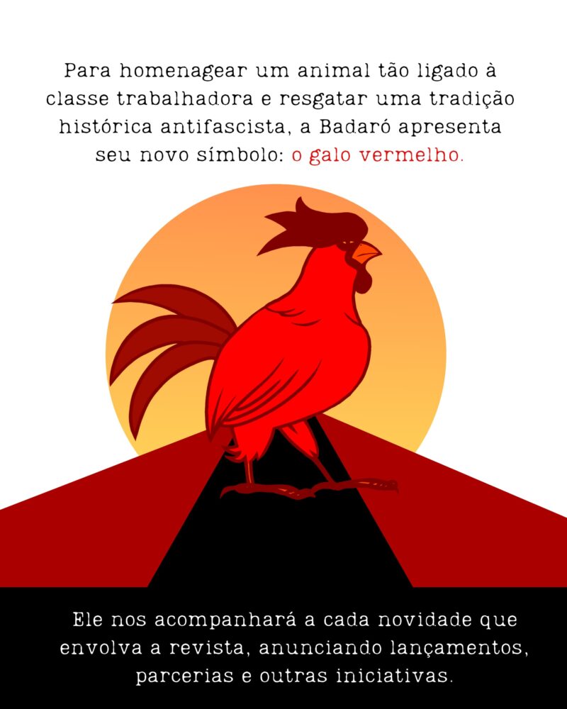 Para homenagear um animal tão ligado à classe trabalhadora e resgatar uma tradição histórica antifascista, a Badaró apresenta seu novo símbolo: o galo vermelho. Ele nos acompanhará a cada novidade que envolva a revista, anunciando lançamentos, parcerias e outras iniciativas.