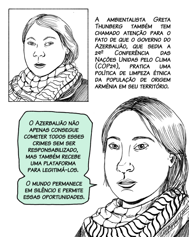 A ambientalista Greta Thunberg também tem chamado atenção para o fato de que o governo do Azerbaijão, que sedia a 29ª Conferência das Nações Unidas pelo Clima (COP29), pratica uma política de limpeza étnica da população de origem armênia. Fala Greta: O Azerbaijão não apenas consegue cometer todos esses crimes sem ser responsabilizado, mas também recebe uma plataforma para legitimá-los. O mundo permanece em silêncio e permite essas oportunidades.