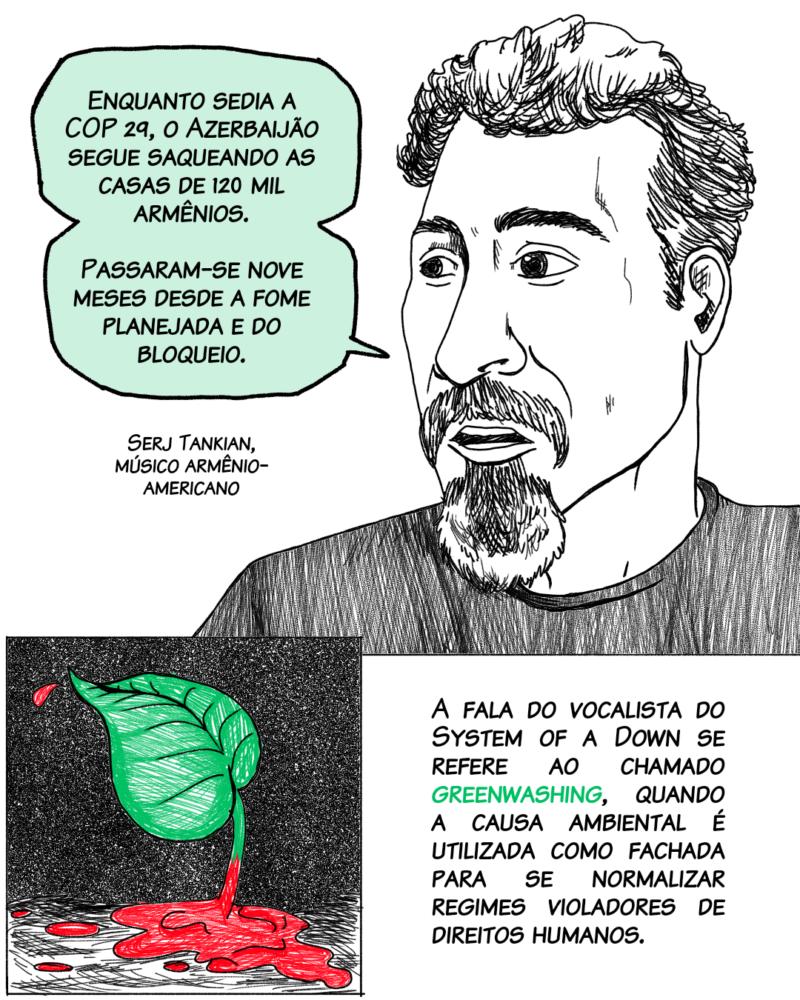 “Enquanto sedia a COP 29, o Azerbaijão segue saqueando as casas de 120 mil armênios. Passaram-se nove meses desde a fome planejada e do bloqueio”. Serj Tankian, músico armênio-americano A fala do vocalista do System of a Down se refere ao chamado greenwashing, quando a causa ambiental é utilizada como fachada para se normalizar regimes violadores de direitos humanos.