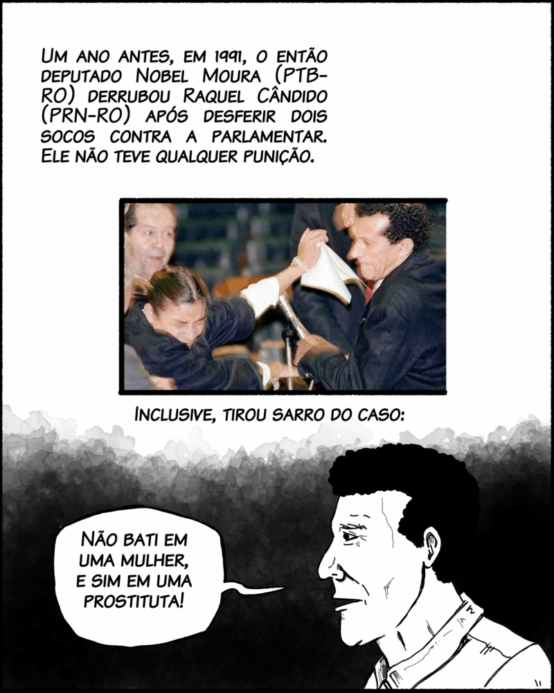 Um ano antes, em 1991, o então deputado Nobel Moura (PTB-RO) derrubou Raquel Cândido (PRN-RO) após desferir dois socos contra a parlamentar. Ele não teve qualquer punição. Inclusive, tirou sarro do caso: Fala do vagabundo: Não bati em uma mulher, e sim em uma prostituta.