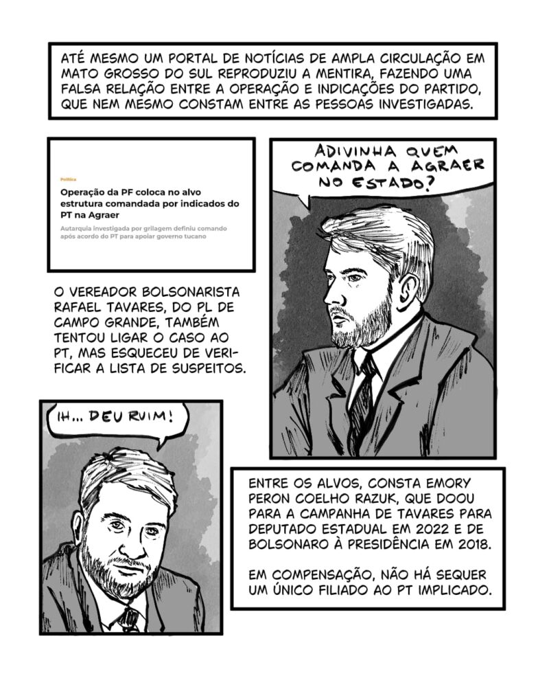 Até mesmo um portal de notícias de ampla circulação em Mato Grosso do Sul reproduziu a mentira. O vereador bolsonarista Rafael Tavares, do PL de Campo Grande, também tentou ligar o caso ao PT, mas esqueceu de verificar a lista de suspeitos. Entre os alvos, consta Emory Peron Coelho Razuk, que doou para a campanha de Tavares para deputado estadual em 2022 e de Bolsonaro à presidência em 2018.