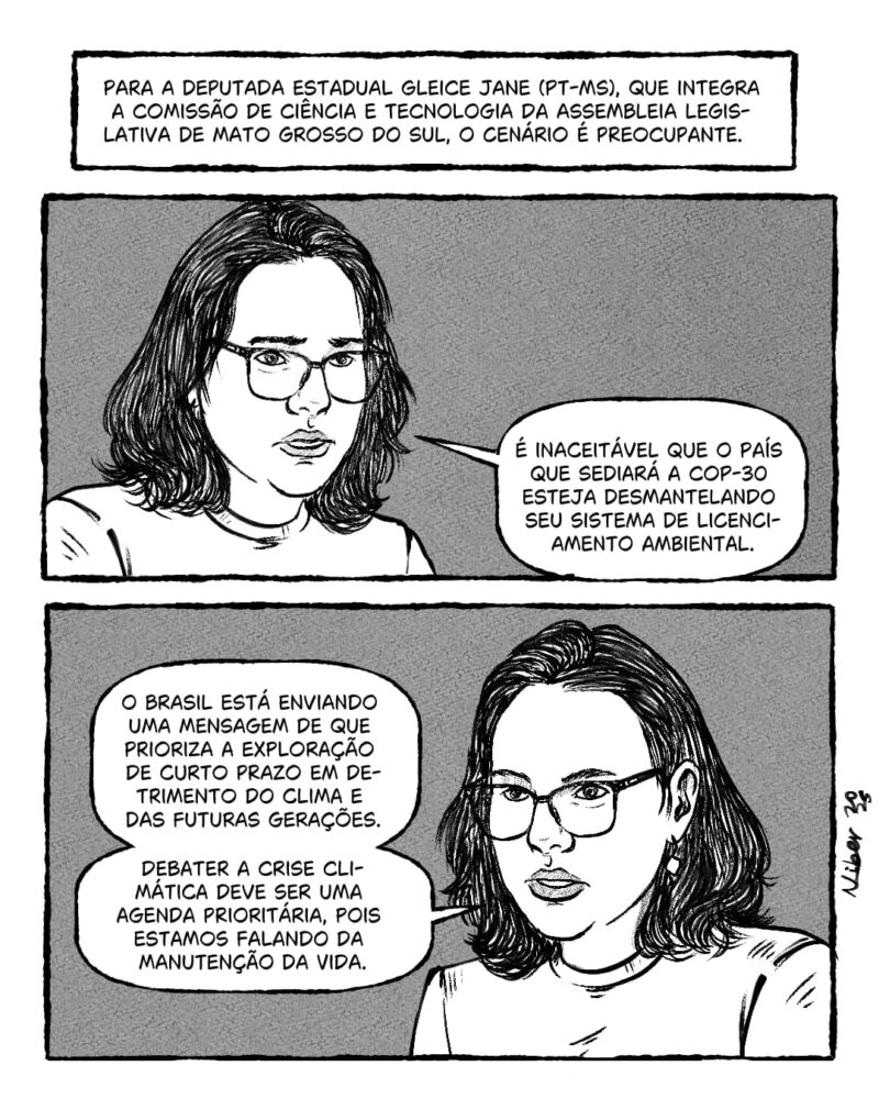 Para a deputada estadual Gleice Jane (PT-MS), que integra a Comissão de Ciência e Tecnologia da Assembleia Legislativa de Mato Grosso do Sul, o cenário é preocupante. É inaceitável que o país que sediará a COP-30 esteja desmantelando seu sistema de licenciamento ambiental. O Brasil está enviando uma mensagem de que prioriza a exploração de curto prazo em detrimento do clima e das futuras gerações. Debater a crise climática deve ser uma agenda prioritária, pois estamos falando da manutenção da vida.