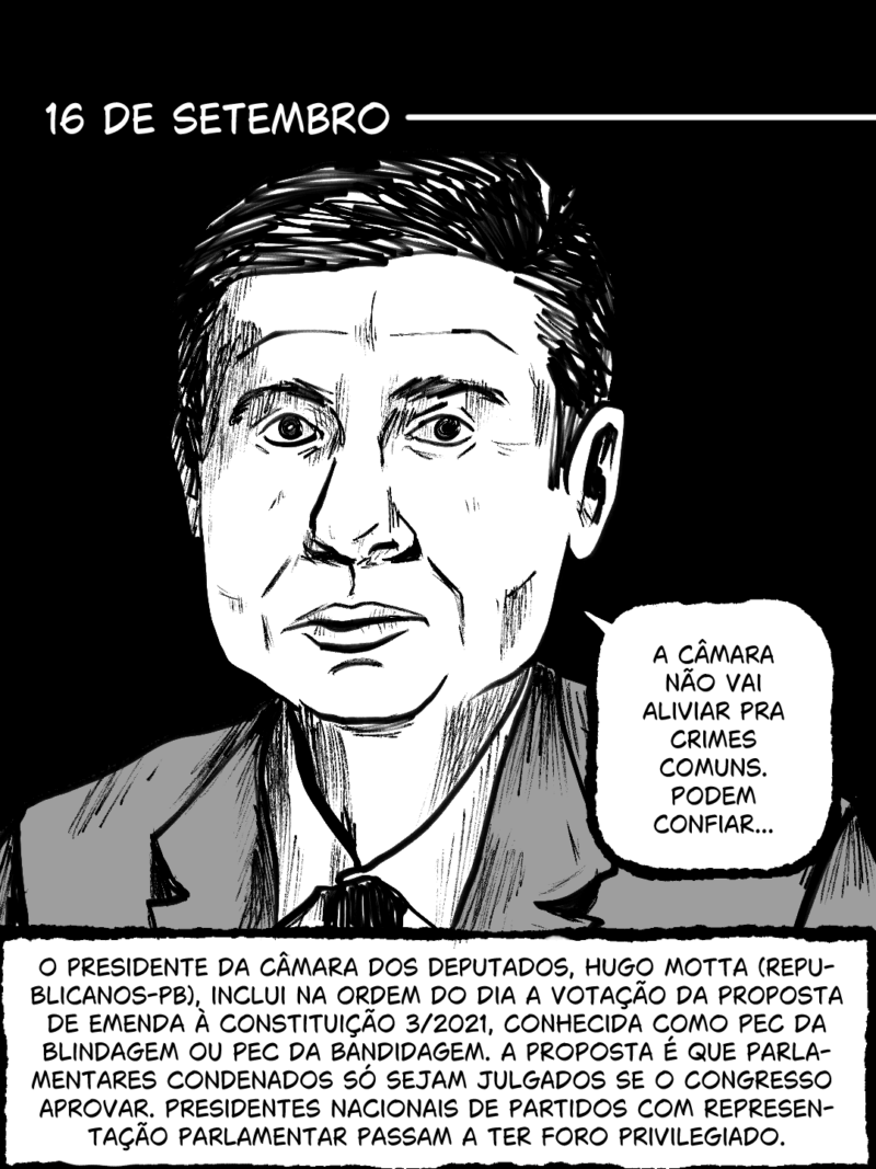 16 de setembro - O presidente da Câmara dos Deputados, Hugo Motta (Republicanos-PB), inclui na Ordem do Dia a votação da Proposta de Emenda à Constituição 3/2021, conhecida como PEC da Blindagem ou PEC da Bandidagem. A proposta é que parlamentares condenados só sejam jugados se o Congresso aprovar. Presidentes nacionais de partidos com representação parlamentar passam a ter foro privilegiado.