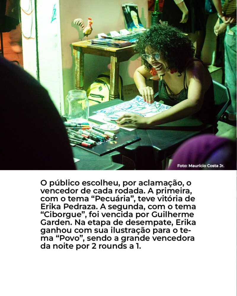 O público escolheu, por aclamação, o vencedor de cada rodada. A primeira, com o tema “Pecuária”, teve vitória de Erika Pedraza. A segunda, com o tema “Ciborgue”, foi vencida por Guilherme Garden. Na etapa de desempate, Erika ganhou com sua ilustração para o te- ma “Povo”, sendo a grande vencedora da noite por 2 rounds a 1.