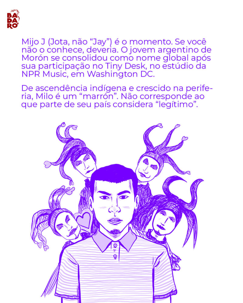 Mijo J (Jota, não “Jay”) é o momento. Se você não o conhece, deveria. O jovem argentino de Morón se consolidou como nome global após sua participação no Tiny Desk, no estúdio da NPR Music, em Washington DC. Pardo de ascendência indígena (o que os argentinos chamam de “marrón”), crescido na periferia, Milo não corresponde ao ideal do que uma parte de seu país se acostumou a considerar “legítima”.