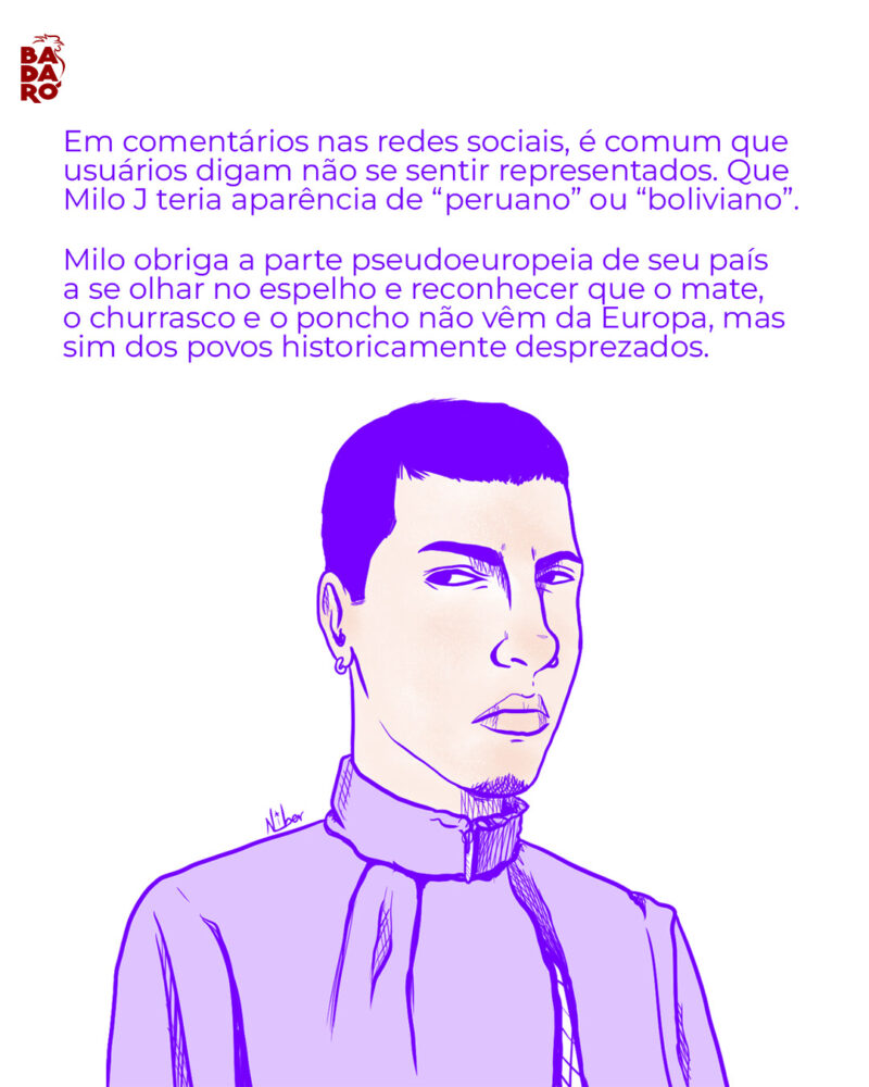 Em comentários nas redes sociais, é comum que usuários digam não se sentir representados. Que Milo J teria aparência de “peruano” ou “boliviano”. Milo obriga a parte pseudoeuropeia de seu país a se olhar no espelho e reconhecer que o mate, o churrasco e o poncho não vêm da Europa, mas dos povos historicamente desprezados.