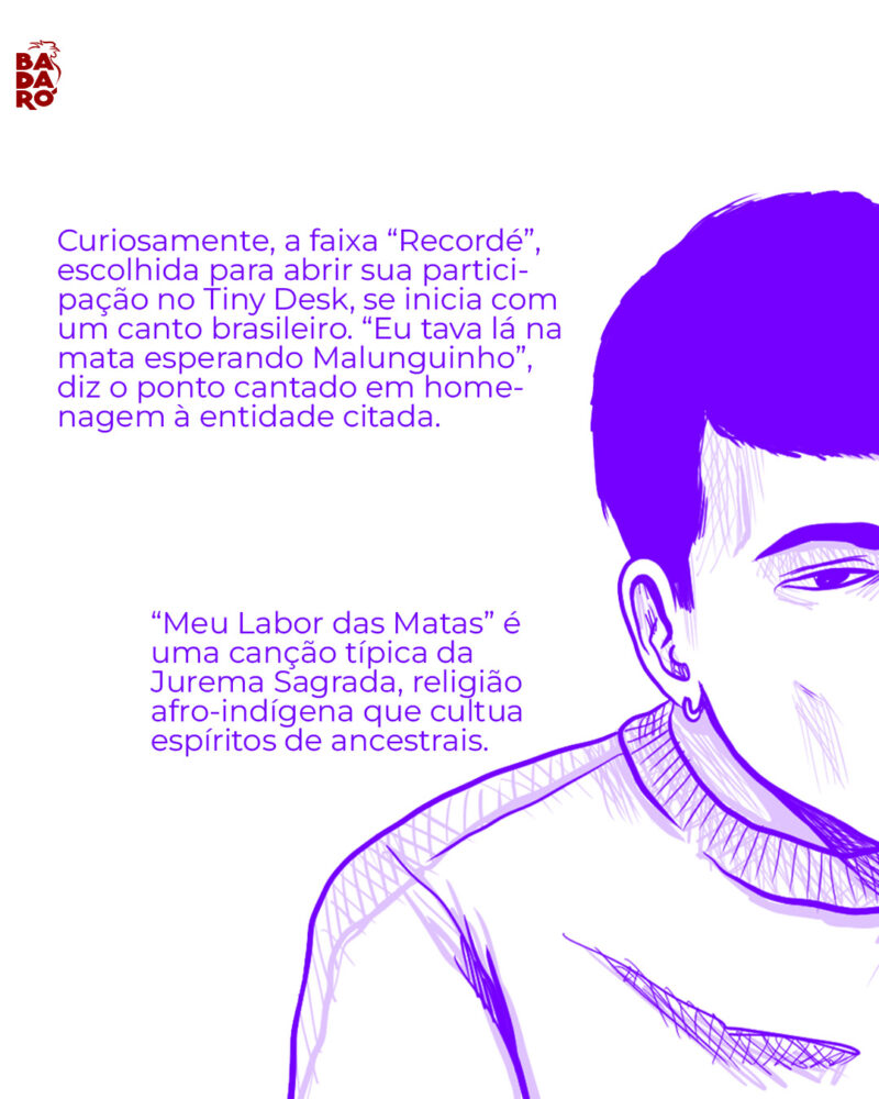 Curiosamente, a faixa “Recordé”, escolhida para abrir sua participação no Tiny Desk, se inicia com um canto brasileiro. “Eu tava lá na mata esperando Malunguinho”, diz o ponto do Morro da Crioula, cantado para a entidade citada. “Meu Labor das Matas” se tornou típico da Jurema Sagrada, religião afro-indígena que cultua espíritos de ancestrais.