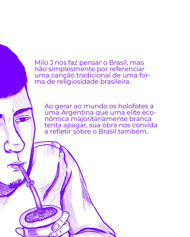 Milo J nos faz pensar o Brasil, mas não simplesmente por referenciar uma canção tradicional de uma forma de religiosidade brasileira. Ao gerar ao mundo os holofotes a uma Argentina que uma elite econômica majoritariamente branca tenta apagar, sua obra nos convida a refletir sobre o que somos também.