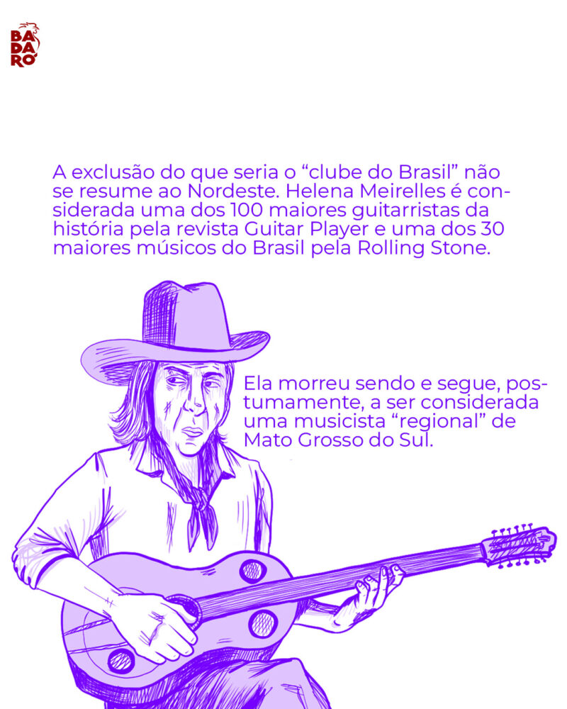 A exclusão do que seria o “clube do Brasil” não se resume ao Nordeste. Helena Meirelles é considerada uma dos 100 maiores guitarristas da história pela revista Guitar Player e uma dos 30 maiores músicos do Brasil pela Rolling Stone. Ela morreu sendo e segue, postumamente, a ser considerada uma musicista “regional” de Mato Grosso do Sul.