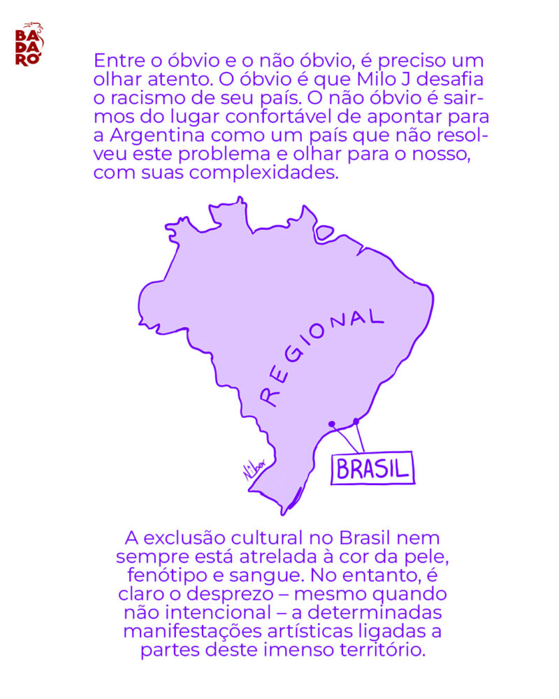 Entre o óbvio e o não-óbvio, é preciso um olhar atento. O óbvio é que Milo J desafia o racismo de seu país. O não-óbvio é sairmos do lugar confortável de apontar para a Argentina como um país que não resolveu este problema e olhar para o nosso, com suas complexidades. A exclusão cultural no Brasil nem sempre está atrelada à cor da pele, fenótipo e sangue. No entanto, é óbvio o desprezo – mesmo quando não intencional – a determinadas manifestações artísticas amplamente ligadas a partes deste imenso território.