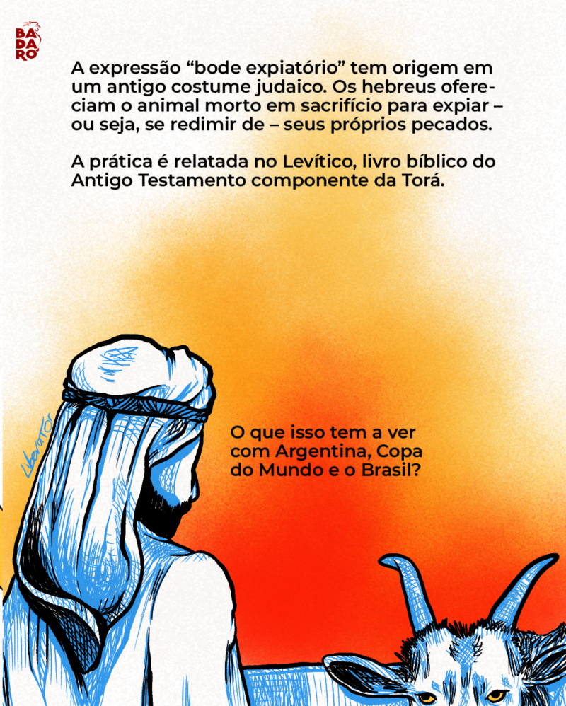 A expressão “bode expiatório” tem origem em um antigo costume judaico. Os hebreus ofereciam o animal morto em sacrifício para expiar – ou seja, se redimir de – seus próprios pecados.A prática é relatada no Levítico, livro bíblico do Antigo Testamento. O que isso tem a ver com a Argentina, Copa do Mundo e o Brasil?