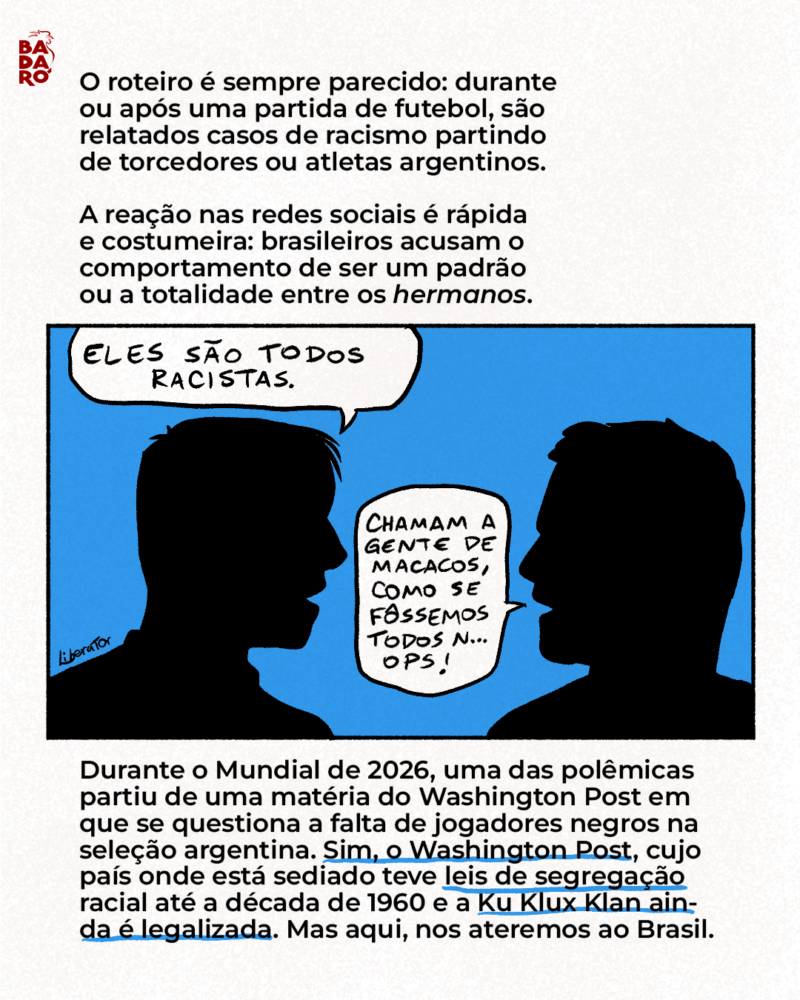 O roteiro é sempre parecido: durante ou após uma partida de futebol, são relatados casos de racismo partindo de torcedores ou atletas argentinos. A reação nas redes sociais é rápida e costumeira: brasileiros acusam o comportamento de ser um padrão, ou mesmo a totalidade, entre os hermanos. Durante o Mundial de 2026, não foi diferente. Os casos ocorreram. Para além disso, o Washington Post publicou uma matéria em que questiona a falta de jogadores negros na seleção argentina. Sim, o Washington Post, cujo país onde está sediado teve leis de segregação racial até a década de 1960 e onde a Ku Klux Klan é legalizada. Mas aqui, nos ateremos ao Brasil.