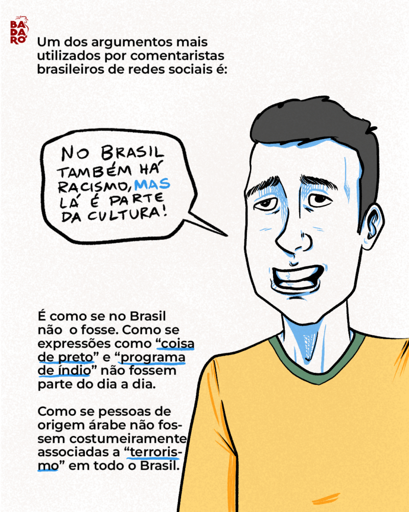 Um dos argumentos mais utilizados por comentaristas brasileiros de redes sociais é: – O Brasil também tem muito racismo, mas na Argentina ele é cultural. É como se no Brasil não o fosse. Como se expressões como “coisa de preto” e “programa de índio” não fossem parte do dia a dia. Como se pessoas de origem árabe não fossem costumeiramente associadas a “terrorismo” em todo o Brasil. Como se as mortes quase diárias de jovens negros pela polícia nas grandes cidades brasileiras fossem algo menor. Como se os povos indígenas brasileiros não vivessem sob constante violência e miséria.