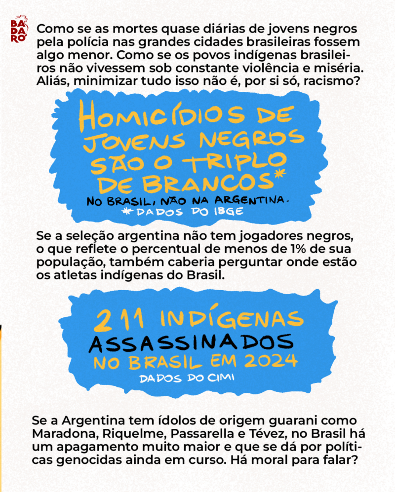 Aliás, minimizar tudo isso não seria, por si só, racismo? Se a seleção argentina não tem jogadores negros, o que reflete o percentual de menos de 1% de sua população, também caberia perguntar onde estão os atletas indígenas do Brasil. Se a Argentina tem ídolos de origem guarani como Maradona, Riquelme, Passarella e Tévez, no Brasil há um apagamento muito maior e que se dá por políticas genocidas ainda em curso.
