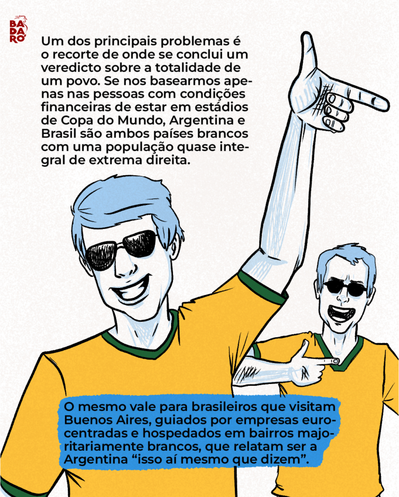 Um dos principais problemas é o recorte de onde se conclui um veredicto sobre a totalidade de um povo. Se nos basearmos apenas nas pessoas com condições financeiras de estar em estádios de Copa do Mundo, a Argentina e o Brasil são ambos países brancos com uma população quase integral de extrema direita. O mesmo vale para brasileiros que visitam Buenos Aires, guiados por empresas eurocentradas e hospedados em bairros brancos, que relatam ser a Argentina “isso aí mesmo que dizem”.