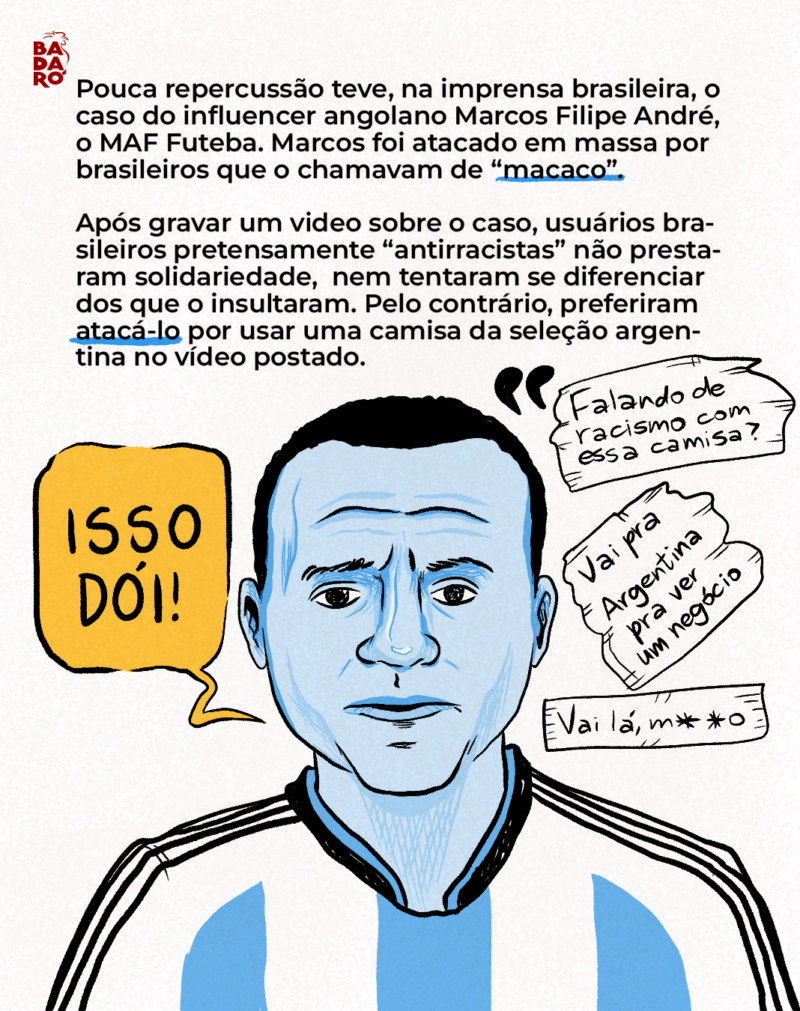 Pouca repercussão teve, na imprensa brasileira, o caso do influencer angolano Marcos Filipe André, o MAF Futeba. Marcos foi atacado em massa por brasileiros que o chamavam de “macaco” e, após gravar um story sobre o caso, usuários brasileiros pretensamente “antirracistas” decidiram insultá-lo por outro motivo: usar uma camiseta da seleção argentina.