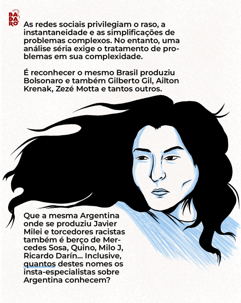 As redes sociais privilegiam o raso, a instantaneidade e as simplificações de problemas complexos. No entanto, uma análise séria exige o tratamento de problemas em sua complexidade. É reconhecer que, do mesmo Brasil onde se produziu Jair Bolsonaro, temos Gilberto Gil, Grande Otelo, Zezé Motta e tantos outros. Que a mesma Argentina onde se produziu Javier Milei e torcedores racistas também é berço de Mercedes Sosa, Quino, Milo J, Ricardo Darín… Inclusive, os insta-especialistas em Argentina conhecem quantos desses nomes?