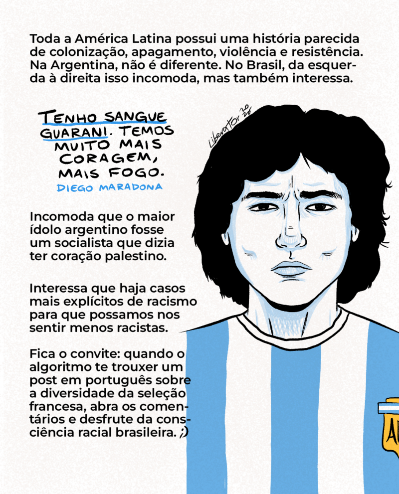 Toda a América Latina possui uma história parecida de colonização, apagamento, violência e resistência. Na Argentina, não é diferente. No Brasil, da esquerda à direita isso incomoda, mas também interessa. Incomoda que o maior ídolo do esporte argentino fosse um declarado socialista que dizia ter coração palestino. Interessa que haja casos mais explícitos de racismo para que se possa achar menos racista. Fica o convite: quando o algoritmo te trouxer um post (em português) sobre a diversidade da seleção francesa, leia os comentários. ;)