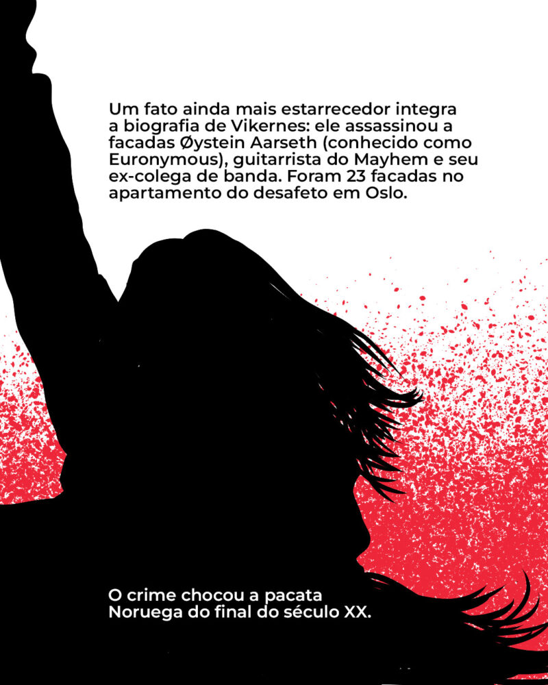 Um fato ainda mais estarrecedor integra a biografia de Vikernes: ele assassinou a facadas Øystein Aarseth (conhecido como Euronymous), guitarrista do Mayhem e seu ex-colega de banda. Foram 23 facadas no apartamento do desafeto em Oslo. O crime chocou a pacata Noruega do final do século XX.