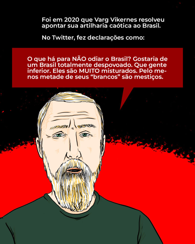 Foi em 2020 que Varg Vikernes resolveu apontar sua artilharia caótica ao Brasil. No X, então Twitter, o músico fez declarações como: – O que há para NÃO odiar o Brasil? Gostaria de um Brasil totalmente despovoado. Que gente inferior. Eles são MUITO misturados. Pelo menos metade de seus “brancos” são mestiços.