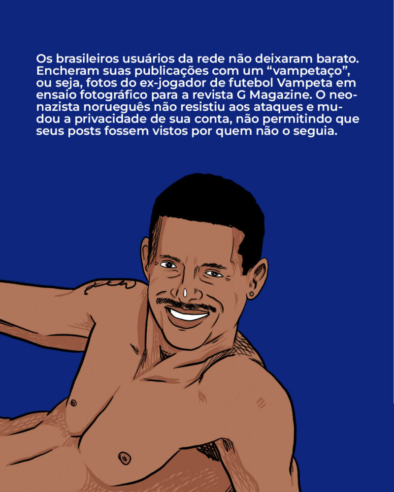 Os brasileiros usuários da rede não deixaram barato. Encheram suas publicações com um “vampetaço”, ou seja, fotos do ex-jogador de futebol Vampeta em ensaio fotográfico para a revista G Magazine. O neonazista norueguês não resistiu aos ataques e acabou trancando sua rede social.
