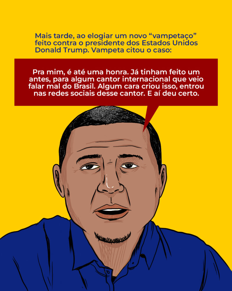 Mais tarde, ao elogiar um novo “vampetaço” feito contra o presidente dos Estados Unidos Donald Trump. Vampeta citou o caso: Pra mim, é até uma honra. Já tinham feito um antes, para algum cantor internacional que veio falar mal do Brasil. Algum cara criou isso, entrou nas redes sociais desse cantor. E aí deu certo.
