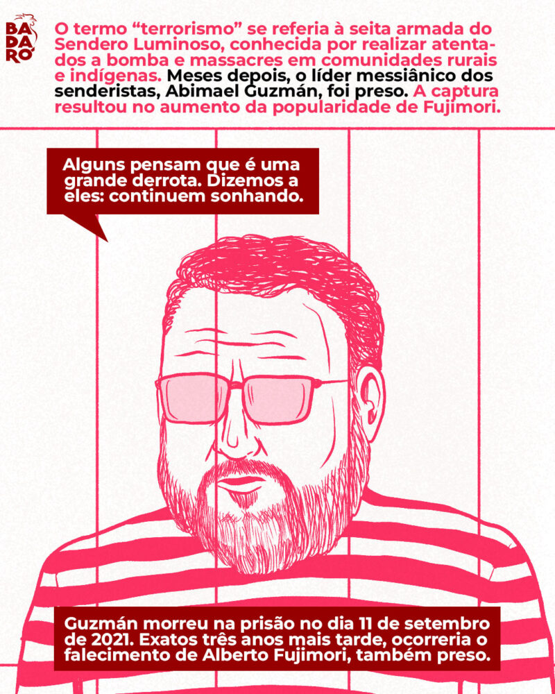 O termo “terrorismo” se referia à seita armada do Sendero Luminoso, conhecida por realizar atenta- dos a bomba e massacres em comunidades rurais e indígenas. Meses depois, o líder messiânico dos senderistas, Abimael Guzmán, foi preso. A captura resultou no aumento da popularidade de Fujimori. Fala de Guzmán: “Alguns pensam que é uma grande derrota. Dizemos a eles: continuem sonhando”. Guzmán morreu na prisão no dia 11 de setembro de 2021. Exatos três anos mais tarde, ocorreria o falecimento de Alberto Fujimori, também preso.