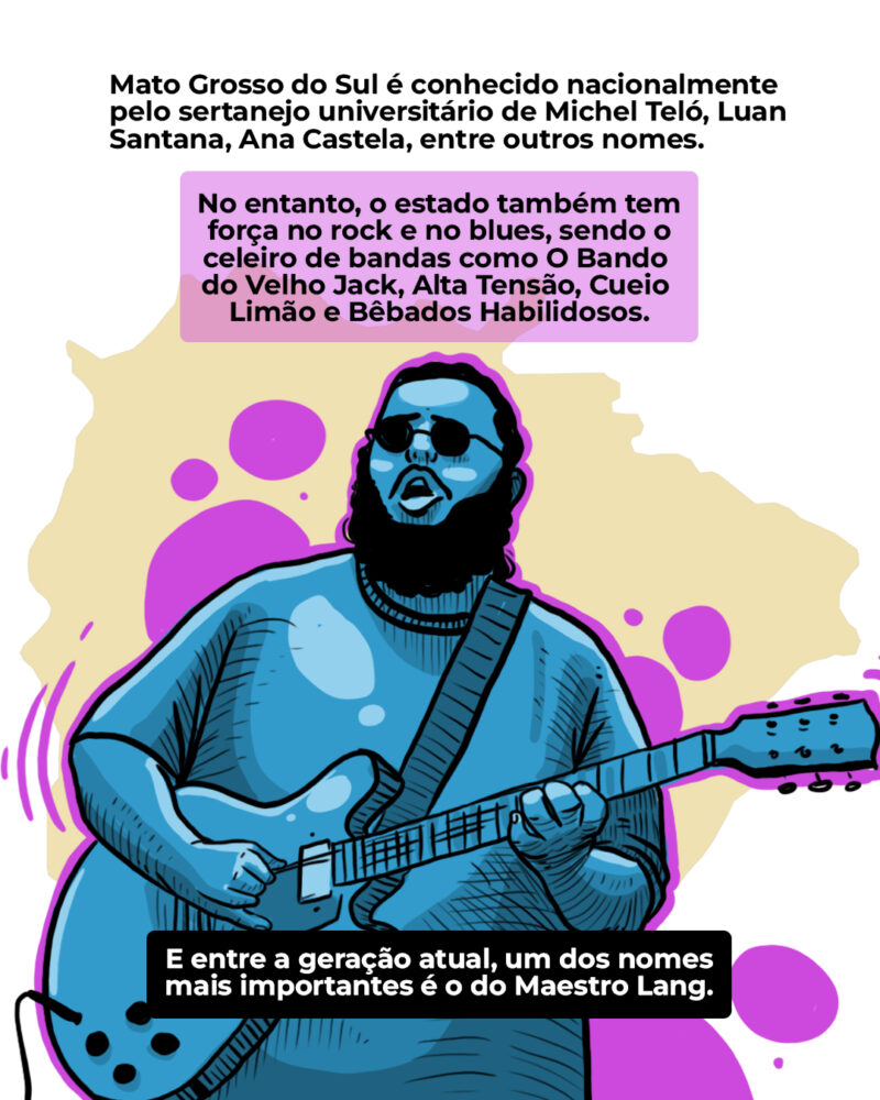 Mato Grosso do Sul é conhecido nacionalmente pelos cantores de sertanejo universitário como Michel Teló, Luan Santana, Ana Castela, entre outros. No entanto, o estado também é terra de rock n’ roll e blues, contando com nomes como Bêbados Habilidosos, O Bando do Velho Jack, Cueio Limão e Alta Tensão. E neste contexto, um dos nomes mais importantes da geração atual é o do Maestro Lang.