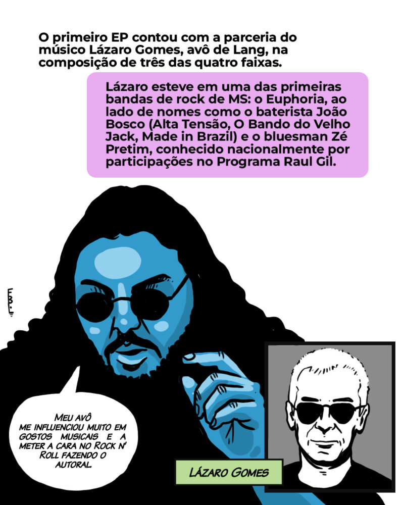 O primeiro EP contou com a parceria do músico Lázaro Gomes, avô de Lang, em três das quatro faixas. Lázaro esteve em uma das primeiras bandas de rock de MS, o Euphoria, ao lado de nomes como o baterista João Bosco (Alta Tensão, O Bando do Velho Jack, Made in Brazil) e o bluesman Zé Pretim, conhecido nacionalmente por participações no programa de Raul Gil. [Balão Lang:] Meu avô me influenciou muito em gostos musicais e a meter a cara no Rock n’ Roll fazendo o autoral. Meu avô ainda está vivo.