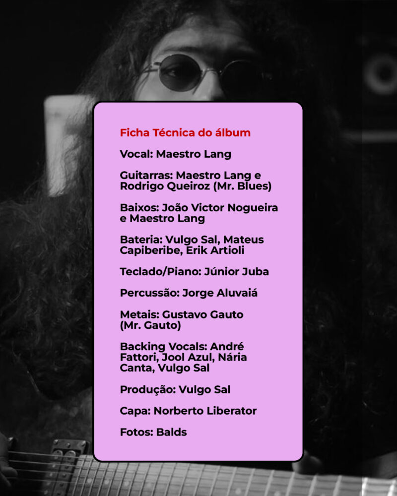 Ficha Técnica Vocal: Maestro Lang Guitarras: Maestro Lang e Rodrigo Queiroz (Mr. Blues) Baixos: João Victor Nogueira e Maestro Lang Bateria: Vulgo Sal, Mateus Capiberibe, Erik Artioli Teclado/Piano: Júnior Juba Percussão: Jorge Aluvaiá Metais: Gustavo Gauto (Mr Gauto) Backing Vocals: André Fattori, Jool Azul, Nária Canta, Vulgo Sal Produção: Vulgo Sal Capa: Norberto Liberator Fotos: Balds