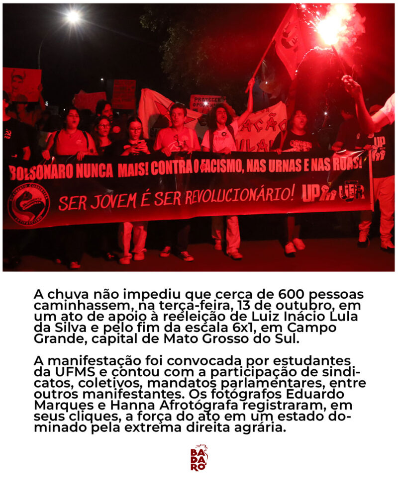 A chuva não impediu que cerca de 600 pessoas caminhassem, na terça-feira, 13 de outubro, em um ato de apoio à reeleição de Luiz Inácio Lula da Silva e pelo fim da escala 6x1, em Campo Grande, capital de Mato Grosso do Sul. A manifestação foi convocada por estudantes da UFMS e contou com a participação de sindi- catos, coletivos, mandatos parlamentares, entre outros manifestantes. Os fotógrafos Eduardo Marques e Hanna Afrotógrafa registraram, em seus cliques, a força do ato em um estado do- minado pela extrema direita agrária.