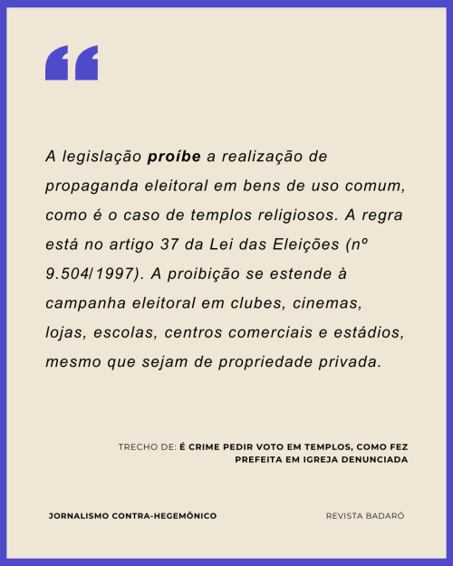 A legislação proíbe a realização de propaganda eleitoral em bens de uso comum, como é o caso de templos religiosos. A regra está no artigo 37 da Lei das Eleições (nº 9.504/1997). A proibição se estende à campanha eleitoral em clubes, cinemas, lojas, escolas, centros comerciais e estádios, mesmo que sejam de propriedade privada.