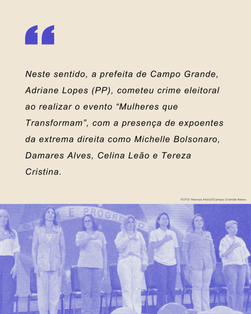 Neste sentido, a prefeita de Campo Grande, Adriane Lopes (PP), cometeu crime eleitoral ao realizar o evento “Mulheres que Transformam”, com a presença de expoentes da extrema direita como Michelle Bolsonaro, Damares Souza, Celina Leão e Tereza Cristina.