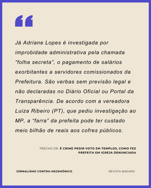 Já Adriane Lopes é investigada por improbidade administrativa pela chamada “folha secreta”, o pagamento de salários exorbitantes a servidores comissionados da Prefeitura. São verbas sem previsão legal e não declaradas no Diário Oficial ou Portal da Transparência. De acordo com a vereadora Luiza Ribeiro (PT), que pediu investigação ao MP, a “farra” da prefeita pode ter custado meio bilhão de reais aos cofres públicos.